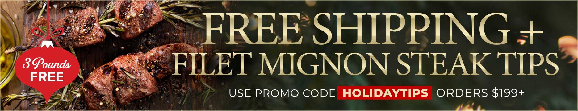 Use Promo Code: HOLIDAYTIPS to receive 3lbs of Steak Tips for FREE PLUS Free Shipping on your order of $199+