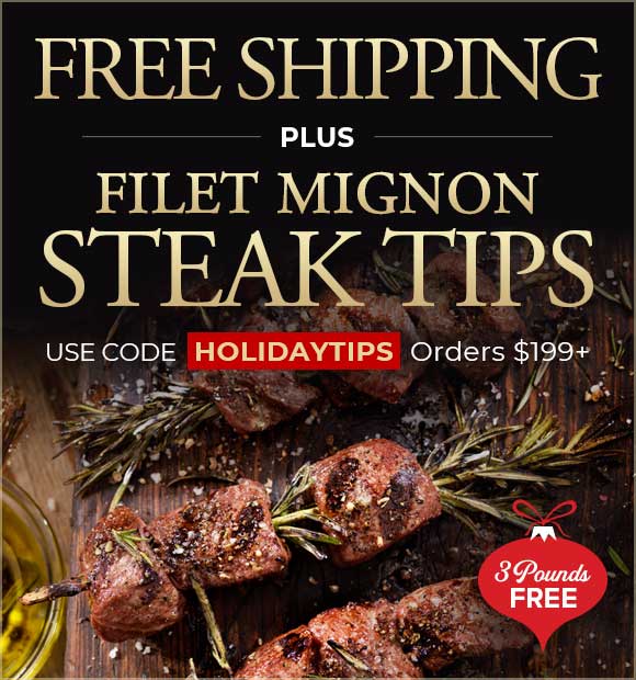 Use Promo Code: HOLIDAYTIPS to receive 3lbs of Steak Tips for FREE PLUS Free Shipping on your order of $199+ Use Promo Code: HOLIDAYTIPS to receive 3lbs of Steak Tips for FREE PLUS Free Shipping on your order of $199+