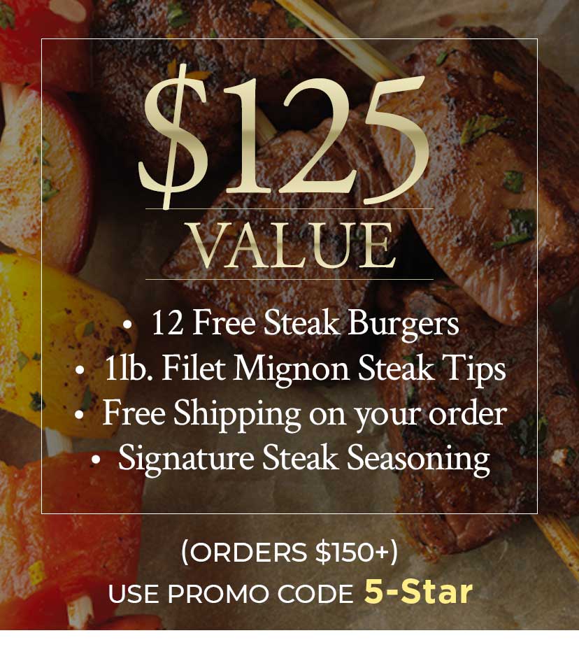 Get 12 Free Steak Burgers, 1lb. Filet Mignon Steak Tips, Free Shipping on your order and Signature Steak Seasoning   ORDERS $150+ USE PROMO CODE 5-Star
