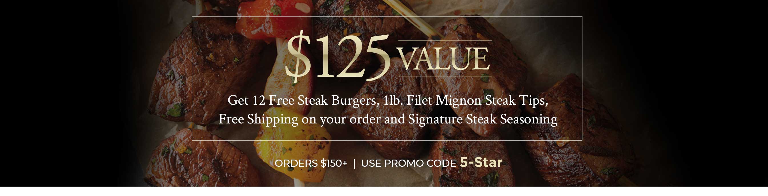 Get 12 Free Steak Burgers, 1lb. Filet Mignon Steak Tips, Free Shipping on your order and Signature Steak Seasoning   ORDERS $150+ USE PROMO CODE 5-Star