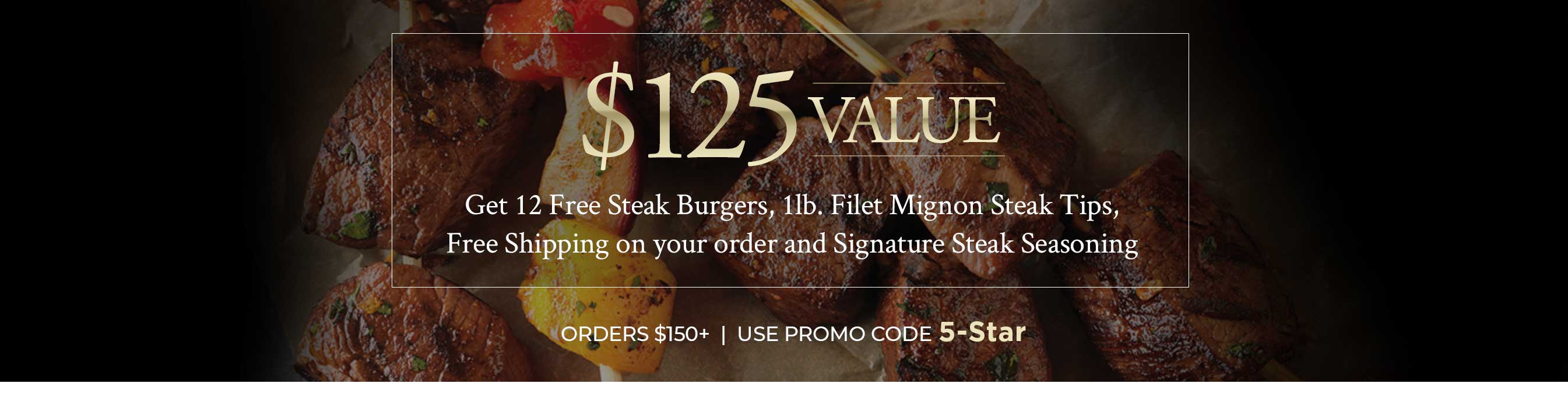 Get 12 Free Steak Burgers, 1lb. Filet Mignon Steak Tips, Free Shipping on your order and Signature Steak Seasoning ORDERS $150+ USE PROMO CODE 5-Star
