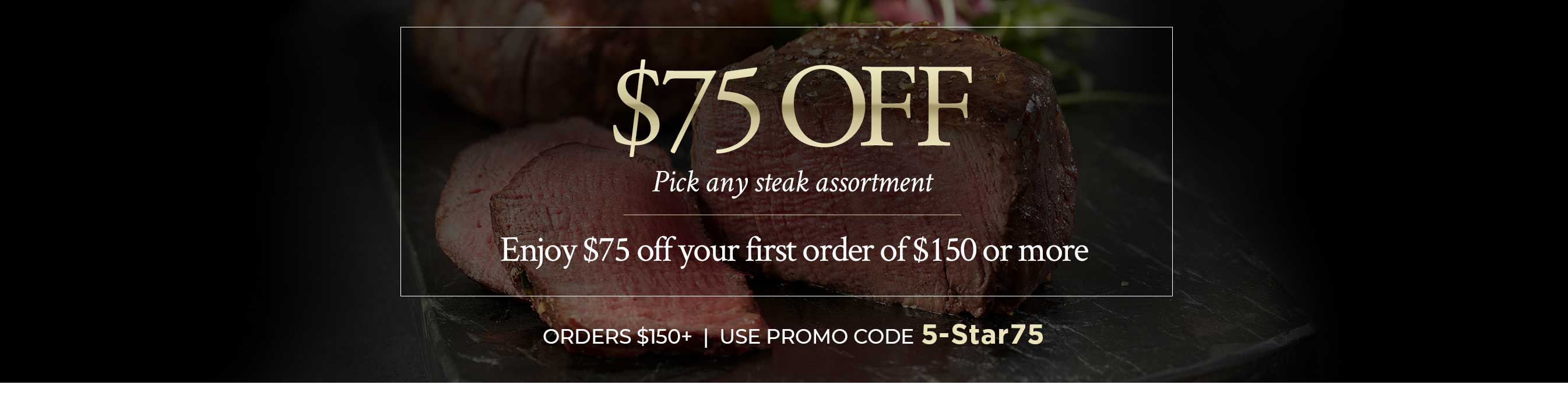 Pick any steak assortment   Enjoy $75 off your first order of $150 or more   ORDERS $150+ USE PROMO CODE 5-Star75