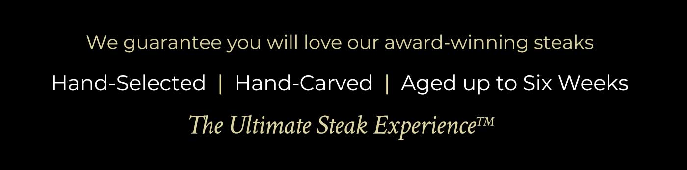 We guarantee you will love our award-winning steaks. Hand-Selected | Hand-Carved | Aged up to Six Weeks | The Ultimate Steak Experience We guarantee you will love our award-winning steaks. Hand-Selected | Hand-Carved | Aged up to Six Weeks | The Ultimate Steak Experience