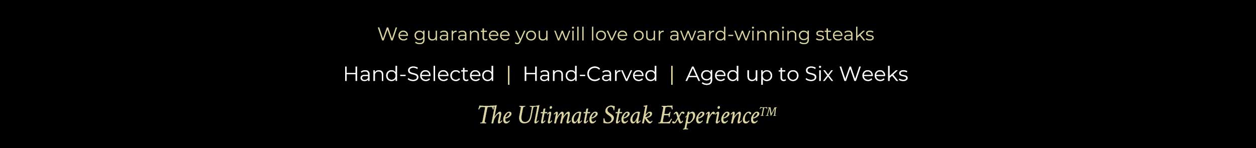 We guarantee you will love our award-winning steaks. Hand-Selected | Hand-Carved | Aged up to Six Weeks | The Ultimate Steak Experience We guarantee you will love our award-winning steaks. Hand-Selected | Hand-Carved | Aged up to Six Weeks | The Ultimate Steak Experience