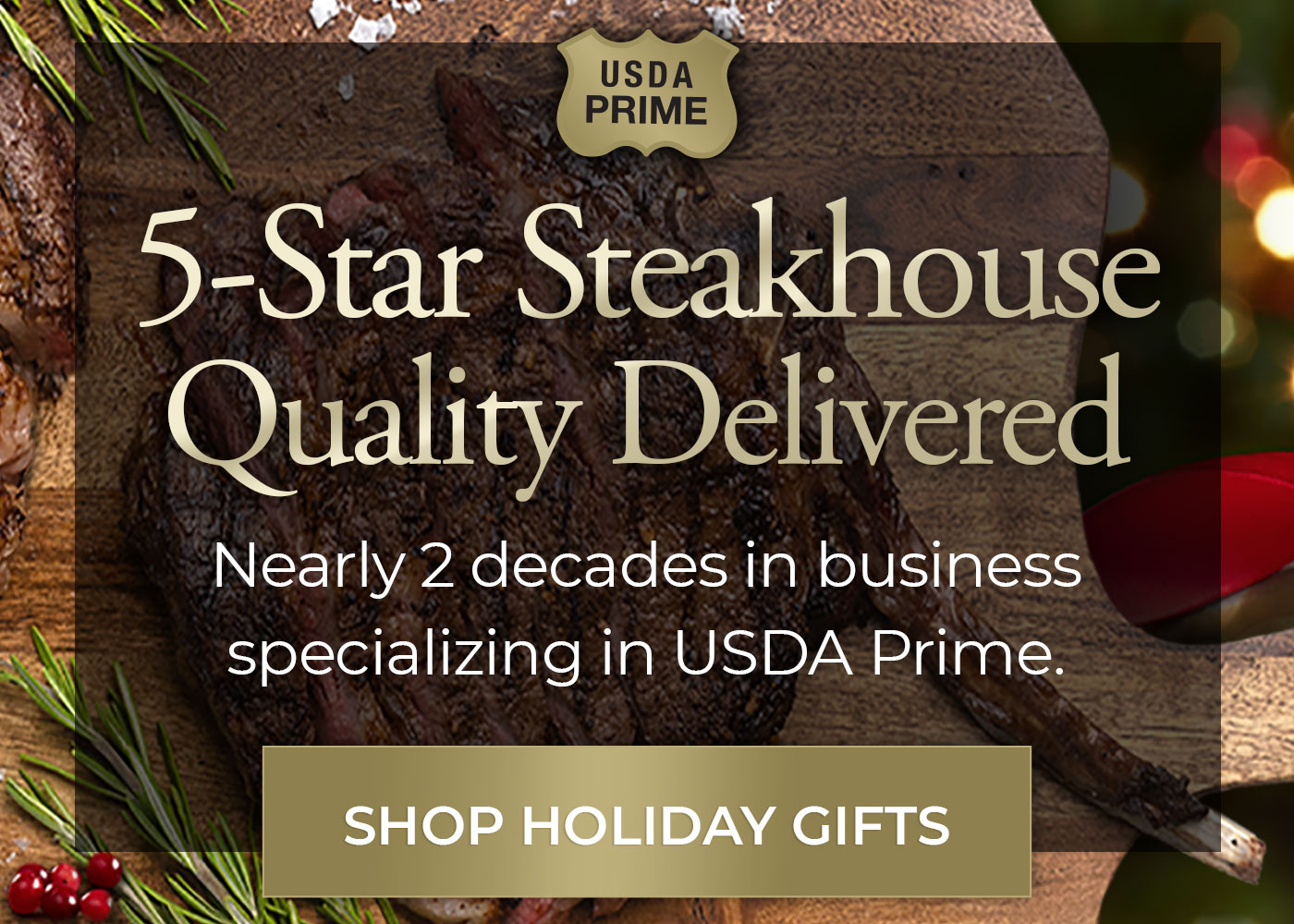 5-Star Steakhouse Quality nearly 2 decades in business specializing in USDA Prime. Shop Holiday Gifts