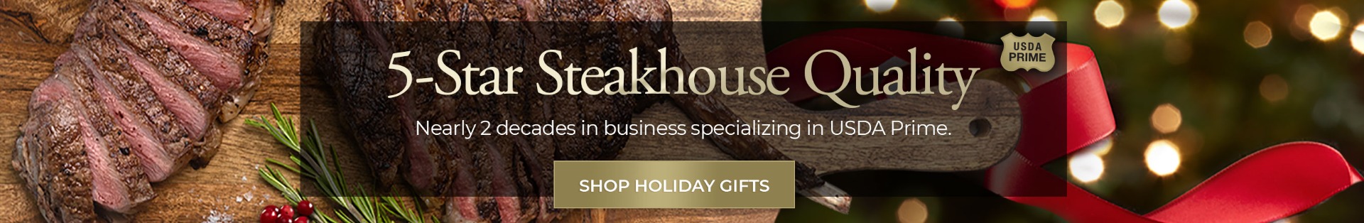 5-Star Steakhouse Quality nearly 2 decades in business specializing in USDA Prime. Shop Holiday Gifts